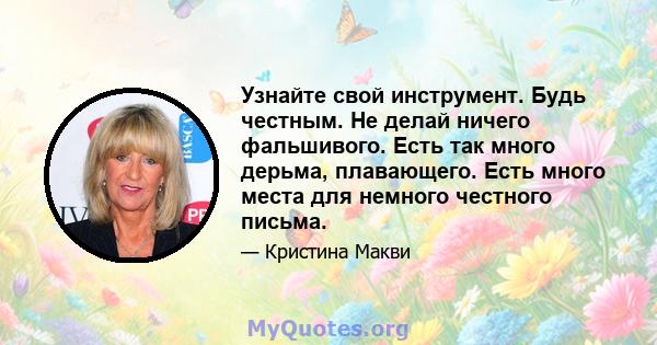 Узнайте свой инструмент. Будь честным. Не делай ничего фальшивого. Есть так много дерьма, плавающего. Есть много места для немного честного письма.