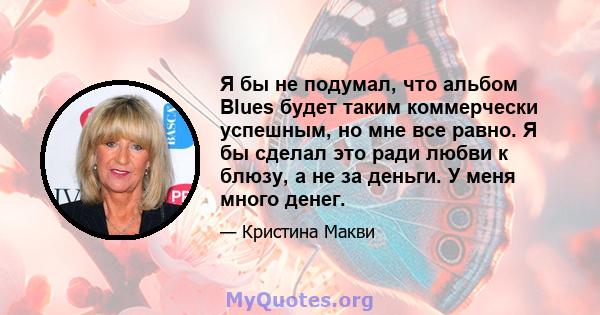 Я бы не подумал, что альбом Blues будет таким коммерчески успешным, но мне все равно. Я бы сделал это ради любви к блюзу, а не за деньги. У меня много денег.