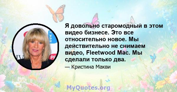 Я довольно старомодный в этом видео бизнесе. Это все относительно новое. Мы действительно не снимаем видео, Fleetwood Mac. Мы сделали только два.