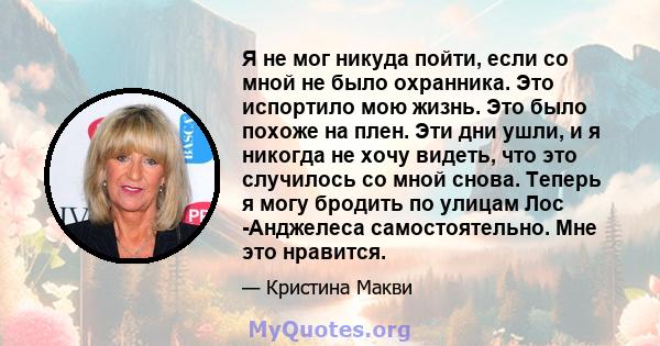 Я не мог никуда пойти, если со мной не было охранника. Это испортило мою жизнь. Это было похоже на плен. Эти дни ушли, и я никогда не хочу видеть, что это случилось со мной снова. Теперь я могу бродить по улицам Лос