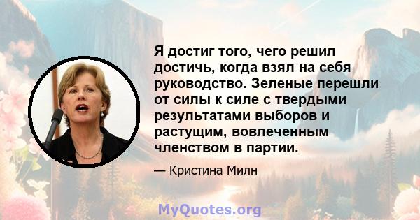 Я достиг того, чего решил достичь, когда взял на себя руководство. Зеленые перешли от силы к силе с твердыми результатами выборов и растущим, вовлеченным членством в партии.