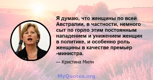 Я думаю, что женщины по всей Австралии, в частности, немного сыт по горло этим постоянным нападением и унижением женщин в политике, и особенно роль женщины в качестве премьер -министра.