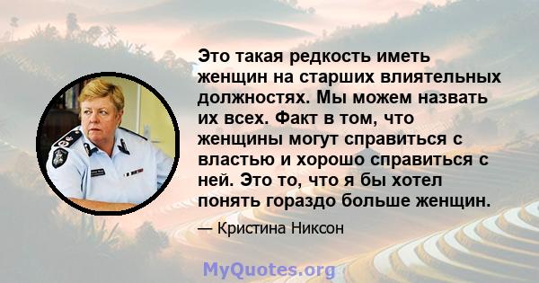 Это такая редкость иметь женщин на старших влиятельных должностях. Мы можем назвать их всех. Факт в том, что женщины могут справиться с властью и хорошо справиться с ней. Это то, что я бы хотел понять гораздо больше