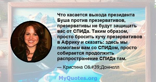 Что касается выхода президента Буша против презервативов, презервативы не будут защищать вас от СПИДа. Таким образом, просто бросить кучу презервативов в Африку и сказать: здесь мы помогаем вам со СПИДом, просто