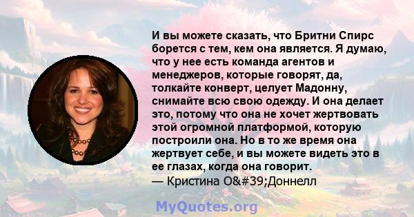 И вы можете сказать, что Бритни Спирс борется с тем, кем она является. Я думаю, что у нее есть команда агентов и менеджеров, которые говорят, да, толкайте конверт, целует Мадонну, снимайте всю свою одежду. И она делает