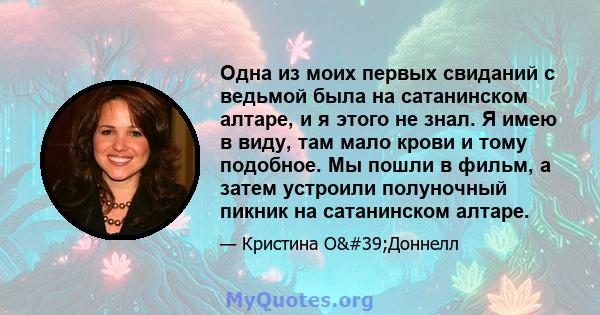 Одна из моих первых свиданий с ведьмой была на сатанинском алтаре, и я этого не знал. Я имею в виду, там мало крови и тому подобное. Мы пошли в фильм, а затем устроили полуночный пикник на сатанинском алтаре.