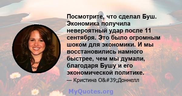 Посмотрите, что сделал Буш. Экономика получила невероятный удар после 11 сентября. Это было огромным шоком для экономики. И мы восстановились намного быстрее, чем мы думали, благодаря Бушу и его экономической политике.