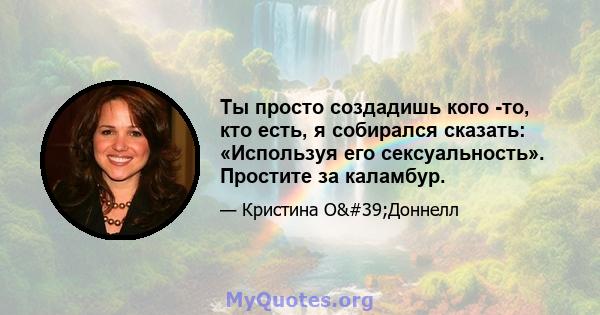 Ты просто создадишь кого -то, кто есть, я собирался сказать: «Используя его сексуальность». Простите за каламбур.