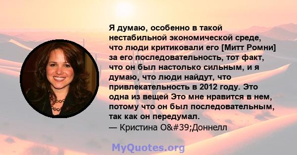 Я думаю, особенно в такой нестабильной экономической среде, что люди критиковали его [Митт Ромни] за его последовательность, тот факт, что он был настолько сильным, и я думаю, что люди найдут, что привлекательность в