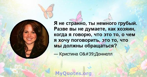 Я не странно, ты немного грубый. Разве вы не думаете, как хозяин, когда я говорю, что это то, о чем я хочу поговорить, это то, что мы должны обращаться?