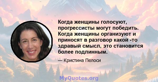 Когда женщины голосуют, прогрессисты могут победить. Когда женщины организуют и приносят в разговор какой -то здравый смысл, это становится более подлинным.