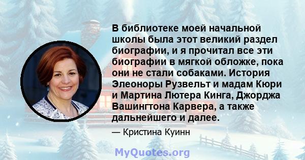 В библиотеке моей начальной школы была этот великий раздел биографии, и я прочитал все эти биографии в мягкой обложке, пока они не стали собаками. История Элеоноры Рузвельт и мадам Кюри и Мартина Лютера Кинга, Джорджа