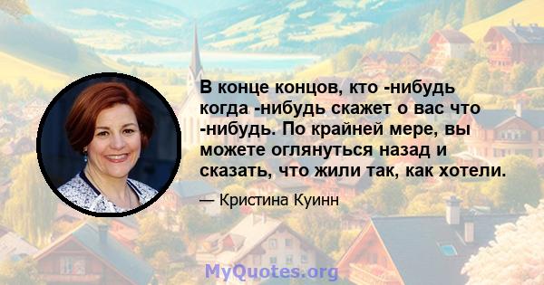 В конце концов, кто -нибудь когда -нибудь скажет о вас что -нибудь. По крайней мере, вы можете оглянуться назад и сказать, что жили так, как хотели.