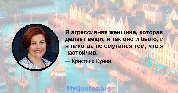 Я агрессивная женщина, которая делает вещи, и так оно и было, и я никогда не смутился тем, что я настойчив.