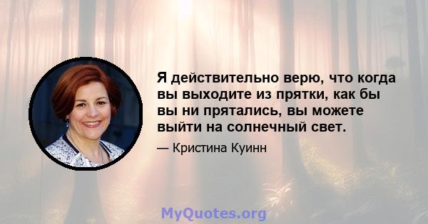 Я действительно верю, что когда вы выходите из прятки, как бы вы ни прятались, вы можете выйти на солнечный свет.