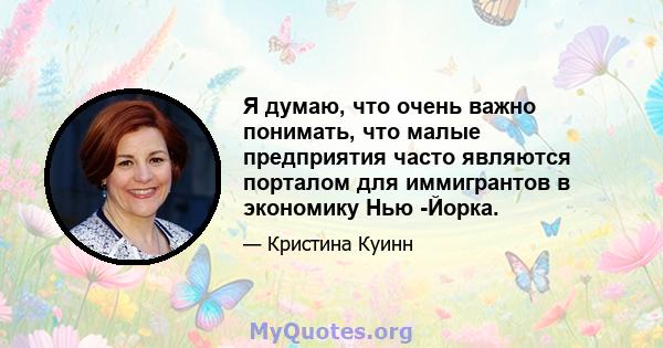 Я думаю, что очень важно понимать, что малые предприятия часто являются порталом для иммигрантов в экономику Нью -Йорка.