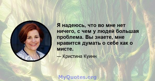 Я надеюсь, что во мне нет ничего, с чем у людей большая проблема. Вы знаете, мне нравится думать о себе как о мисте.