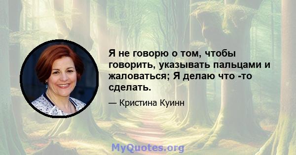 Я не говорю о том, чтобы говорить, указывать пальцами и жаловаться; Я делаю что -то сделать.