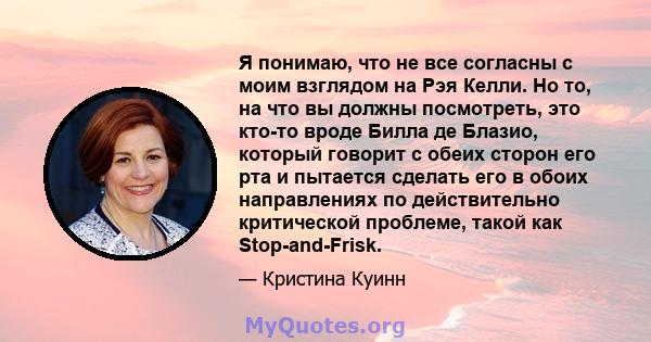 Я понимаю, что не все согласны с моим взглядом на Рэя Келли. Но то, на что вы должны посмотреть, это кто-то вроде Билла де Блазио, который говорит с обеих сторон его рта и пытается сделать его в обоих направлениях по