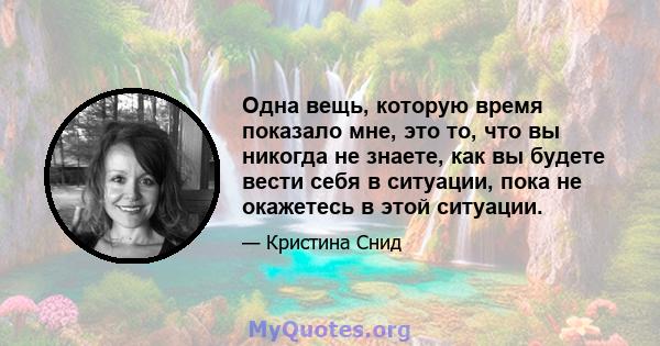 Одна вещь, которую время показало мне, это то, что вы никогда не знаете, как вы будете вести себя в ситуации, пока не окажетесь в этой ситуации.