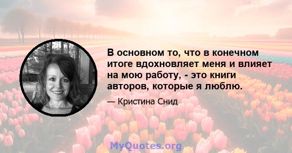 В основном то, что в конечном итоге вдохновляет меня и влияет на мою работу, - это книги авторов, которые я люблю.