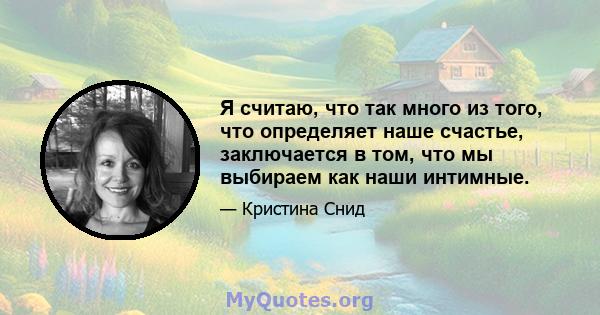 Я считаю, что так много из того, что определяет наше счастье, заключается в том, что мы выбираем как наши интимные.