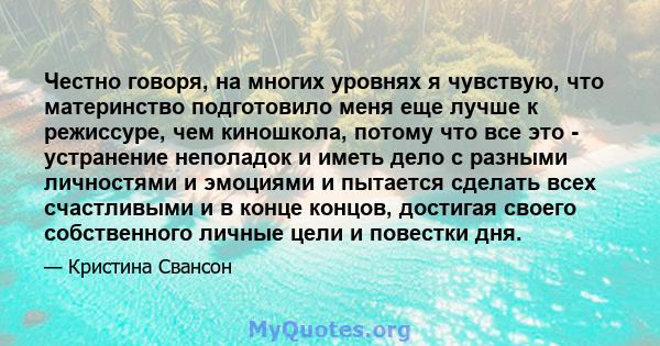 Честно говоря, на многих уровнях я чувствую, что материнство подготовило меня еще лучше к режиссуре, чем киношкола, потому что все это - устранение неполадок и иметь дело с разными личностями и эмоциями и пытается