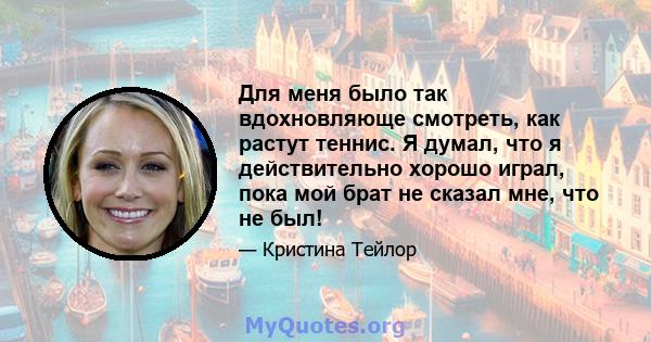 Для меня было так вдохновляюще смотреть, как растут теннис. Я думал, что я действительно хорошо играл, пока мой брат не сказал мне, что не был!