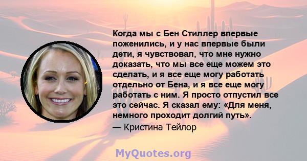 Когда мы с Бен Стиллер впервые поженились, и у нас впервые были дети, я чувствовал, что мне нужно доказать, что мы все еще можем это сделать, и я все еще могу работать отдельно от Бена, и я все еще могу работать с ним.