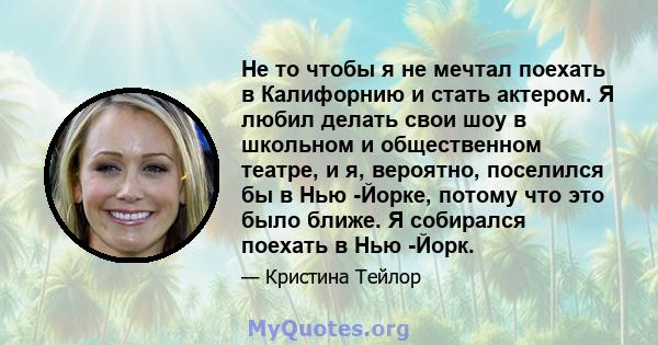 Не то чтобы я не мечтал поехать в Калифорнию и стать актером. Я любил делать свои шоу в школьном и общественном театре, и я, вероятно, поселился бы в Нью -Йорке, потому что это было ближе. Я собирался поехать в Нью