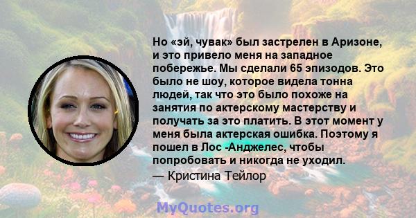 Но «эй, чувак» был застрелен в Аризоне, и это привело меня на западное побережье. Мы сделали 65 эпизодов. Это было не шоу, которое видела тонна людей, так что это было похоже на занятия по актерскому мастерству и