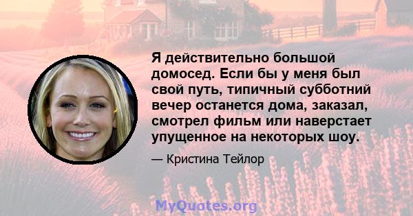 Я действительно большой домосед. Если бы у меня был свой путь, типичный субботний вечер останется дома, заказал, смотрел фильм или наверстает упущенное на некоторых шоу.