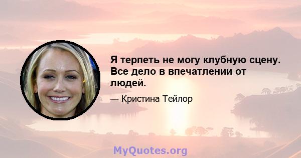 Я терпеть не могу клубную сцену. Все дело в впечатлении от людей.