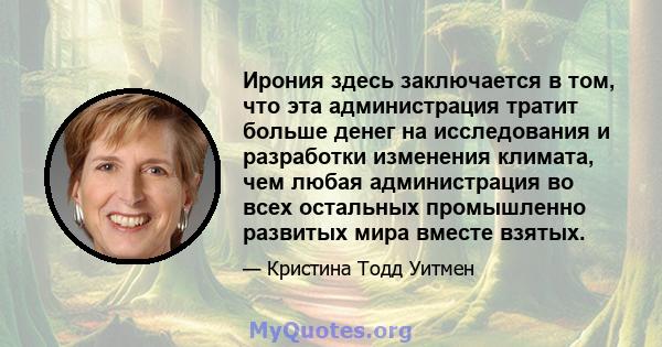 Ирония здесь заключается в том, что эта администрация тратит больше денег на исследования и разработки изменения климата, чем любая администрация во всех остальных промышленно развитых мира вместе взятых.