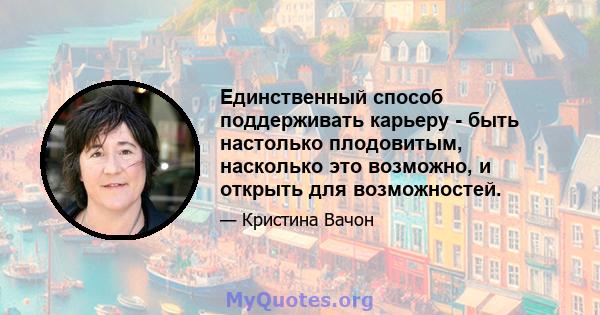 Единственный способ поддерживать карьеру - быть настолько плодовитым, насколько это возможно, и открыть для возможностей.