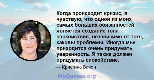 Когда происходит кризис, я чувствую, что одной из моих самых больших обязанностей является создание тона спокойствия, независимо от того, каковы проблемы. Иногда мне приходится очень придумать уверенность. Я также