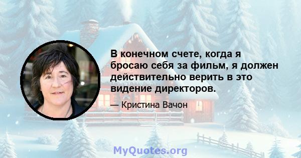 В конечном счете, когда я бросаю себя за фильм, я должен действительно верить в это видение директоров.