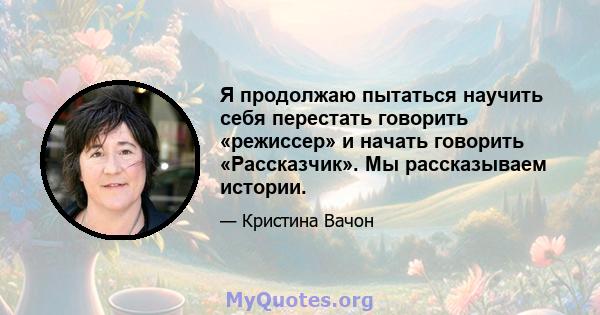 Я продолжаю пытаться научить себя перестать говорить «режиссер» и начать говорить «Рассказчик». Мы рассказываем истории.