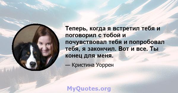 Теперь, когда я встретил тебя и поговорил с тобой и почувствовал тебя и попробовал тебя, я закончил. Вот и все. Ты конец для меня.