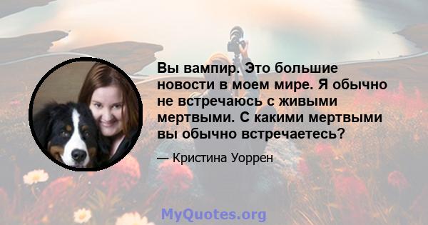 Вы вампир. Это большие новости в моем мире. Я обычно не встречаюсь с живыми мертвыми. С какими мертвыми вы обычно встречаетесь?