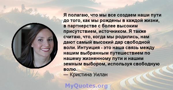 Я полагаю, что мы все создаем наши пути до того, как мы рождены в каждой жизни, в партнерстве с более высоким присутствием, источником. Я также считаю, что, когда мы родились, нам дают самый высокий дар свободной воли.