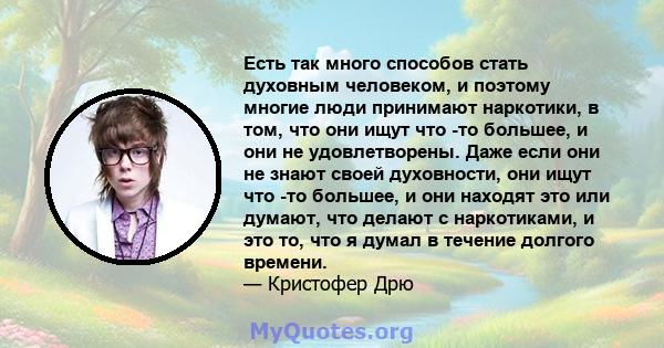 Есть так много способов стать духовным человеком, и поэтому многие люди принимают наркотики, в том, что они ищут что -то большее, и они не удовлетворены. Даже если они не знают своей духовности, они ищут что -то