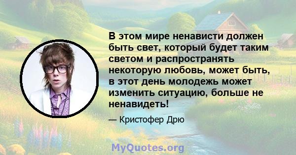 В этом мире ненависти должен быть свет, который будет таким светом и распространять некоторую любовь, может быть, в этот день молодежь может изменить ситуацию, больше не ненавидеть!