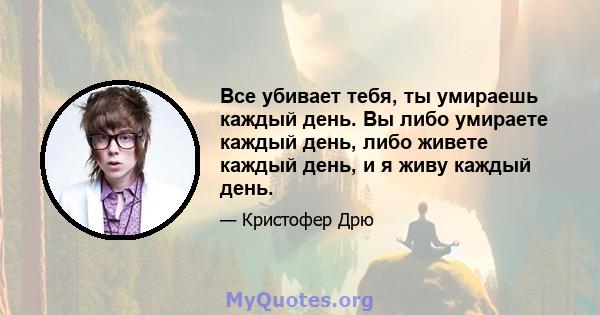 Все убивает тебя, ты умираешь каждый день. Вы либо умираете каждый день, либо живете каждый день, и я живу каждый день.