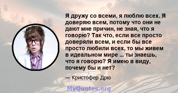 Я дружу со всеми, я люблю всех. Я доверяю всем, потому что они не дают мне причин, не зная, что я говорю? Так что, если все просто доверяли всем, и если бы все просто любили всех, то мы живем в идеальном мире ... ты