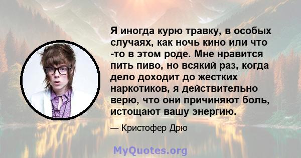 Я иногда курю травку, в особых случаях, как ночь кино или что -то в этом роде. Мне нравится пить пиво, но всякий раз, когда дело доходит до жестких наркотиков, я действительно верю, что они причиняют боль, истощают вашу 