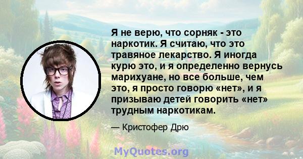 Я не верю, что сорняк - это наркотик. Я считаю, что это травяное лекарство. Я иногда курю это, и я определенно вернусь марихуане, но все больше, чем это, я просто говорю «нет», и я призываю детей говорить «нет» трудным