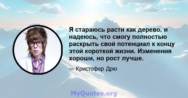 Я стараюсь расти как дерево, и надеюсь, что смогу полностью раскрыть свой потенциал к концу этой короткой жизни. Изменения хороши, но рост лучше.