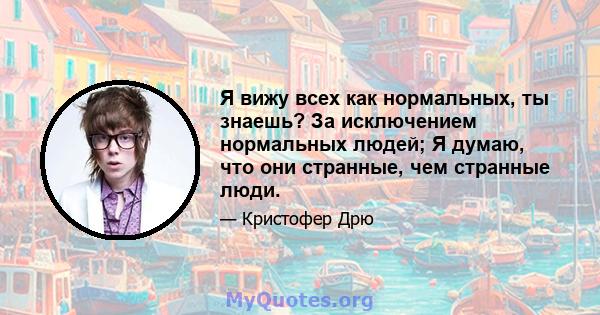 Я вижу всех как нормальных, ты знаешь? За исключением нормальных людей; Я думаю, что они странные, чем странные люди.