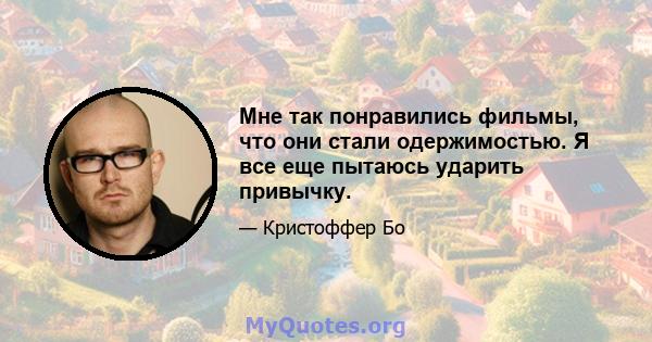 Мне так понравились фильмы, что они стали одержимостью. Я все еще пытаюсь ударить привычку.